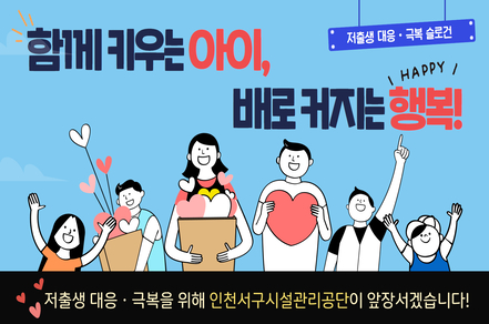 저출생 대응, 극복 슬로건
함께 키우는 아이, 배로 커지는 행복!
저출생 대응, 극복을 위해 인천서구시설관리공단이 앞장서겠습니다!