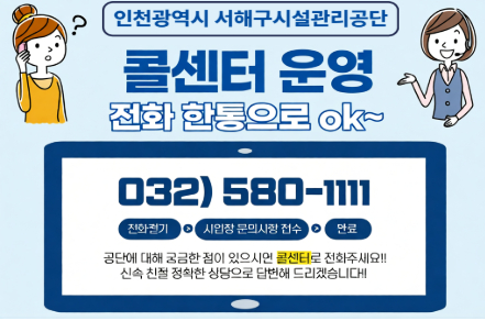 인천광역시 서해구시설관리공단
콜센터 운영
전화 한통으로 ok
032-580-1111
전화걸기 -> 사업장 문의사항 접수 -> 완료
공단에 대해 궁금한 점이 있으시면 콜센터로 전화주세요.
신속 친절 정확한 상담으로 답변해드리겠습니다.